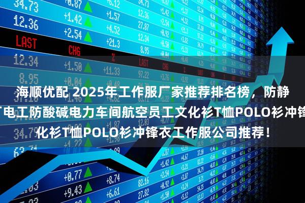 海顺优配 2025年工作服厂家推荐排名榜，防静电劳保国网餐厅工厂电工防酸碱电力车间航空员工文化衫T恤POLO衫冲锋衣工作服公司推荐！