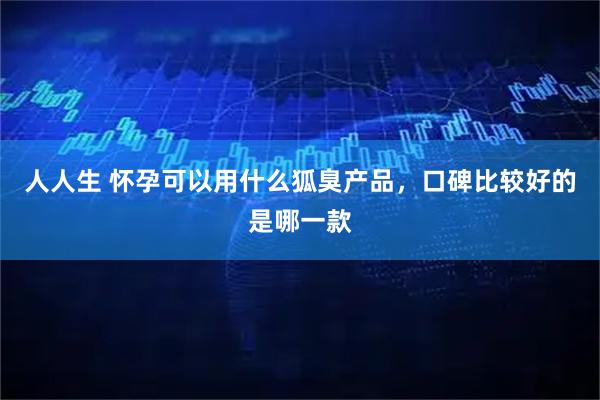 人人生 怀孕可以用什么狐臭产品，口碑比较好的是哪一款