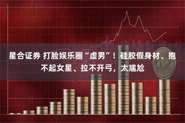 星合证券 打脸娱乐圈“虚男”！硅胶假身材、抱不起女星、拉不开弓，太尴尬