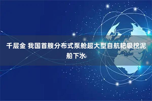 千层金 我国首艘分布式泵舱超大型自航耙吸挖泥船下水