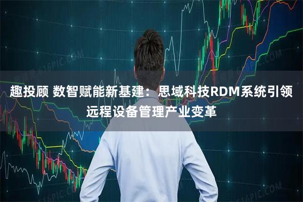 趣投顾 数智赋能新基建：思域科技RDM系统引领远程设备管理产业变革