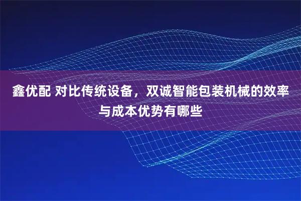 鑫优配 对比传统设备，双诚智能包装机械的效率与成本优势有哪些
