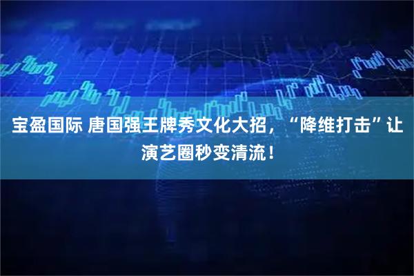 宝盈国际 唐国强王牌秀文化大招，“降维打击”让演艺圈秒变清流！