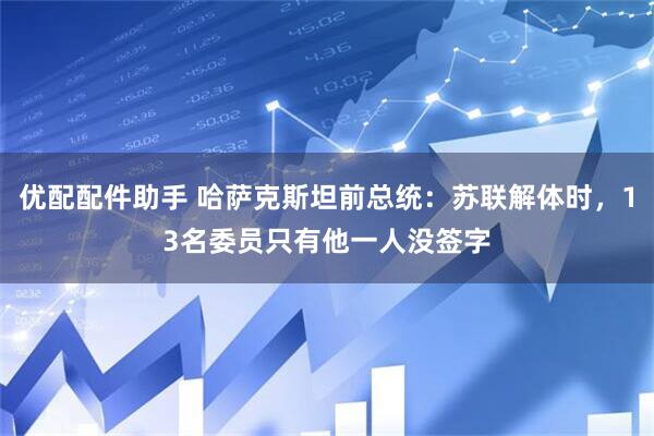 优配配件助手 哈萨克斯坦前总统：苏联解体时，13名委员只有他一人没签字