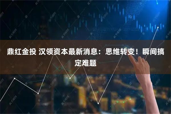 鼎红金投 汉领资本最新消息：思维转变！瞬间搞定难题