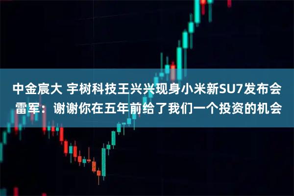 中金宸大 宇树科技王兴兴现身小米新SU7发布会 雷军：谢谢你在五年前给了我们一个投资的机会
