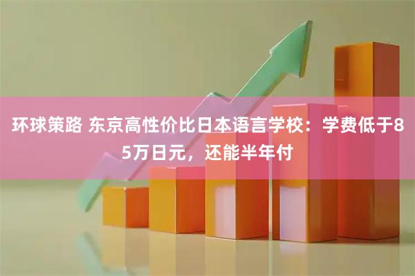环球策路 东京高性价比日本语言学校：学费低于85万日元，还能半年付