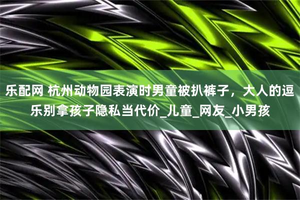 乐配网 杭州动物园表演时男童被扒裤子，大人的逗乐别拿孩子隐私当代价_儿童_网友_小男孩