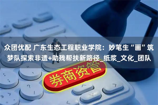 众团优配 广东生态工程职业学院：妙笔生“画”筑梦队探索非遗+助残帮扶新路径_纸浆_文化_团队