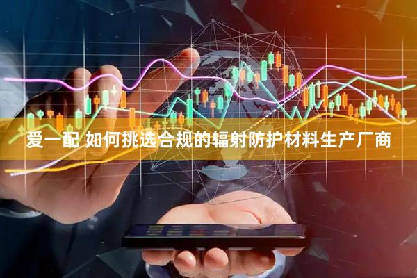 爱一配 如何挑选合规的辐射防护材料生产厂商